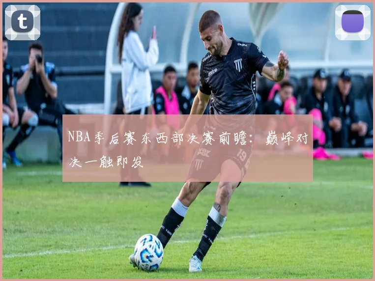 NBA季后赛东西部决赛前瞻：巅峰对决一触即发