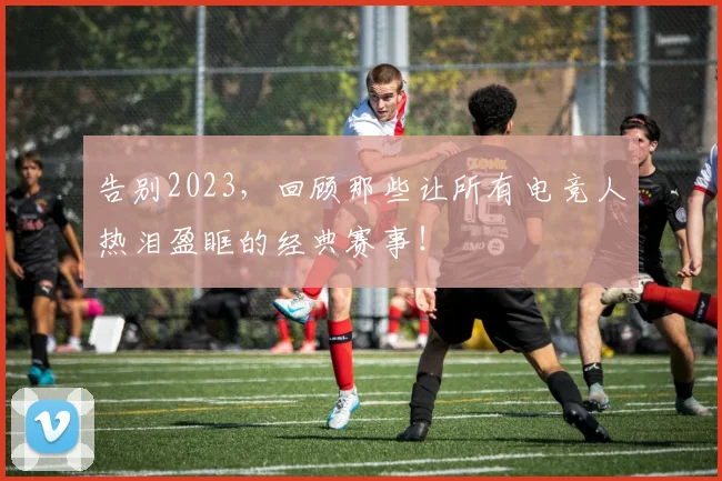 告别2023，回顾那些让所有电竞人热泪盈眶的经典赛事！