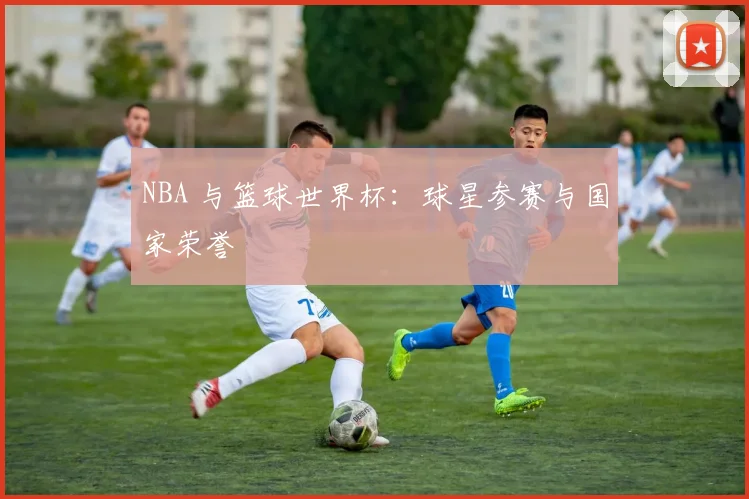 NBA 与篮球世界杯：球星参赛与国家荣誉