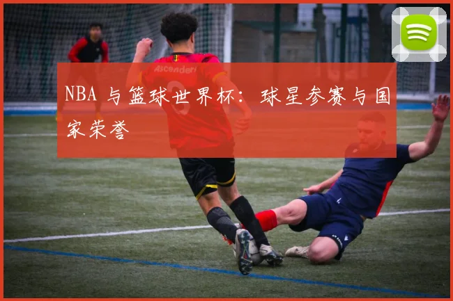 NBA 与篮球世界杯：球星参赛与国家荣誉