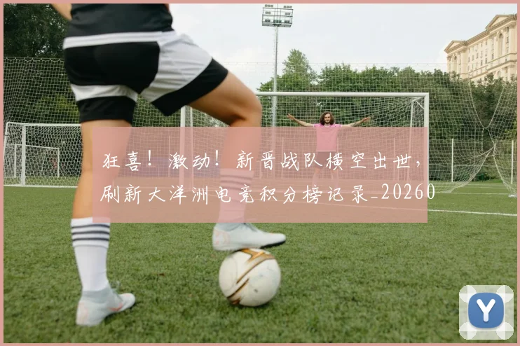 狂喜！激动！新晋战队横空出世，刷新大洋洲电竞积分榜记录_20260606150053