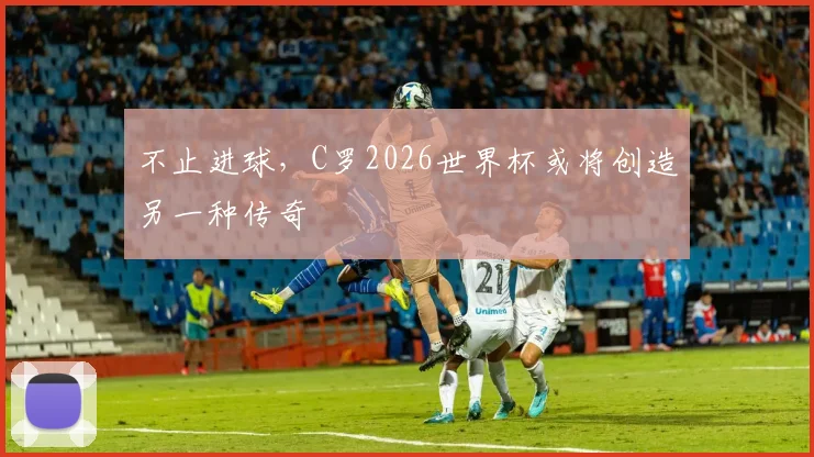 不止进球，C罗2026世界杯或将创造另一种传奇