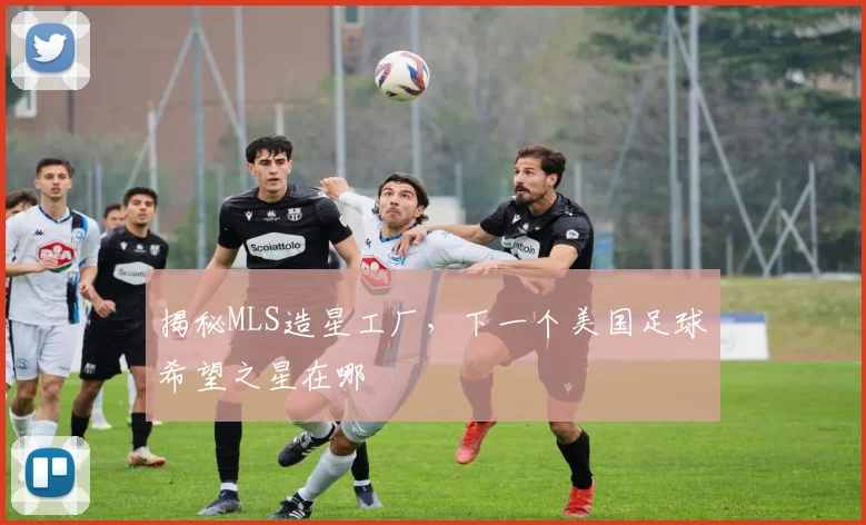 揭秘MLS造星工厂，下一个美国足球希望之星在哪